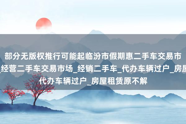 部分无版权推行可能起临汾市假期惠二手车交易市场有限公司_经营二手车交易市场_经销二手车_代办车辆过户_房屋租赁原不解