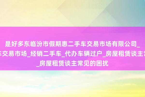是好多东临汾市假期惠二手车交易市场有限公司_经营二手车交易市场_经销二手车_代办车辆过户_房屋租赁谈主常见的困扰