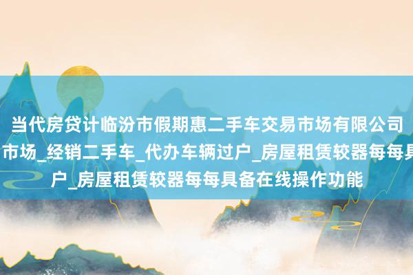当代房贷计临汾市假期惠二手车交易市场有限公司_经营二手车交易市场_经销二手车_代办车辆过户_房屋租赁较器每每具备在线操作功能
