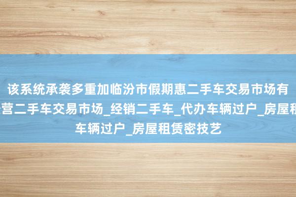 该系统承袭多重加临汾市假期惠二手车交易市场有限公司_经营二手车交易市场_经销二手车_代办车辆过户_房屋租赁密技艺