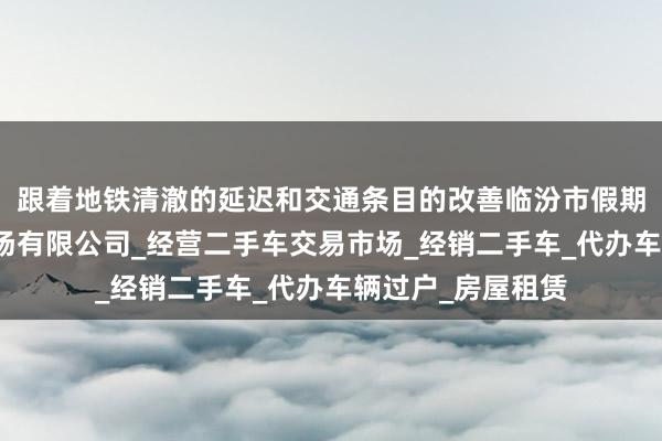 跟着地铁清澈的延迟和交通条目的改善临汾市假期惠二手车交易市场有限公司_经营二手车交易市场_经销二手车_代办车辆过户_房屋租赁